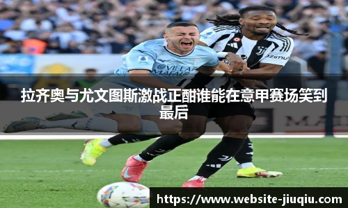 拉齐奥与尤文图斯激战正酣谁能在意甲赛场笑到最后