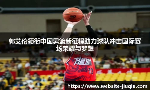 郭艾伦领衔中国男篮新征程助力球队冲击国际赛场荣耀与梦想