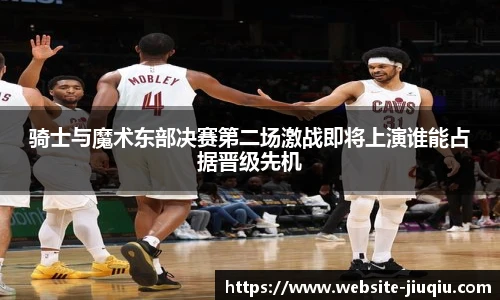 骑士与魔术东部决赛第二场激战即将上演谁能占据晋级先机